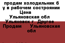 продам холодильник б/у.в рабочем состроянии. › Цена ­ 7 000 - Ульяновская обл., Ульяновск г. Другое » Продам   . Ульяновская обл.